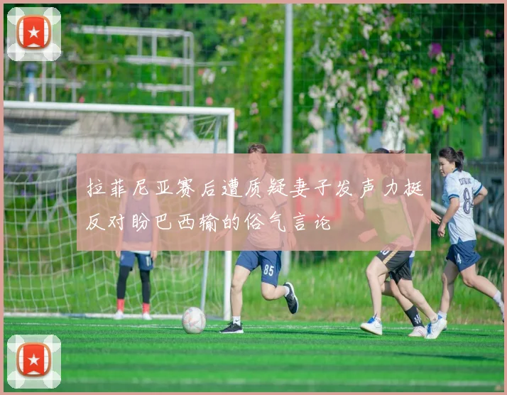 拉菲尼亚赛后遭质疑妻子发声力挺反对盼巴西输的俗气言论