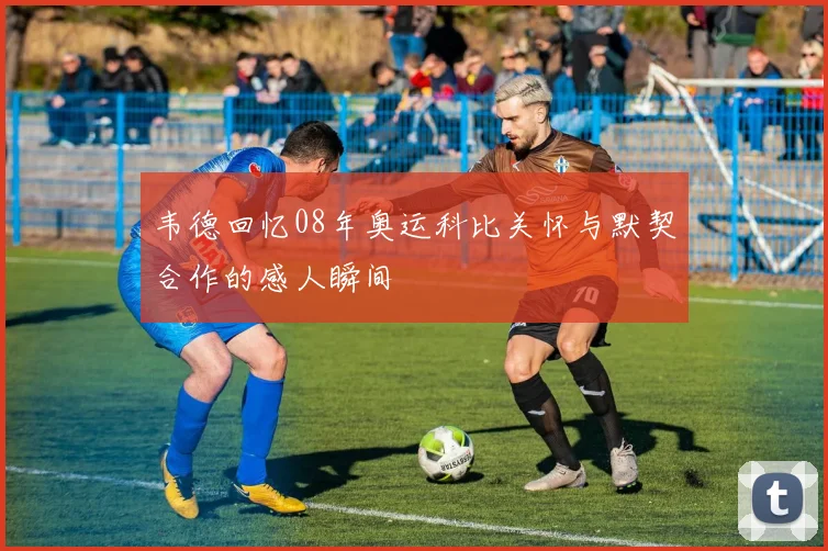 韦德回忆08年奥运科比关怀与默契合作的感人瞬间