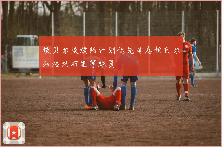 埃贝尔谈续约计划优先考虑帕瓦尔和格纳布里等球员