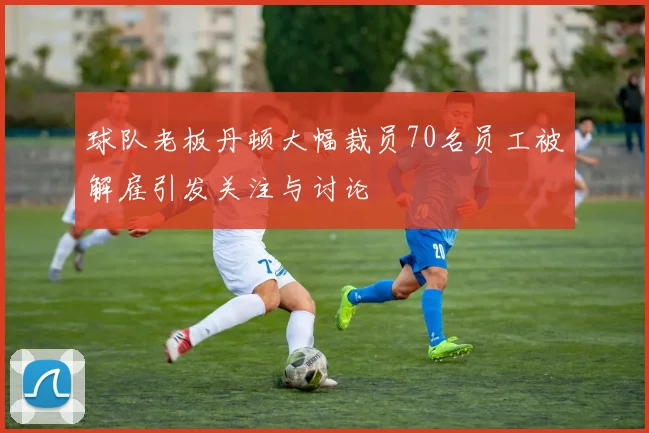 球队老板丹顿大幅裁员70名员工被解雇引发关注与讨论