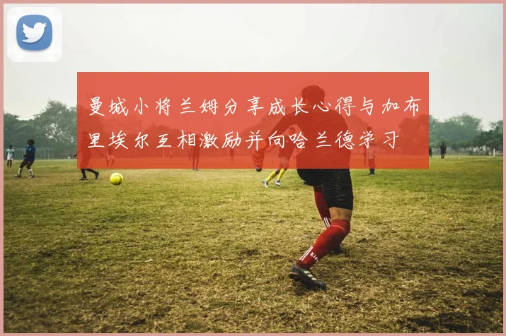 曼城小将兰姆分享成长心得与加布里埃尔互相激励并向哈兰德学习