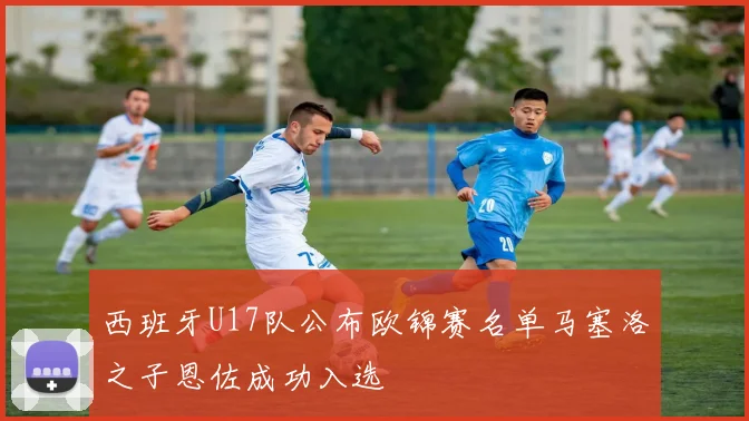 西班牙U17队公布欧锦赛名单马塞洛之子恩佐成功入选
