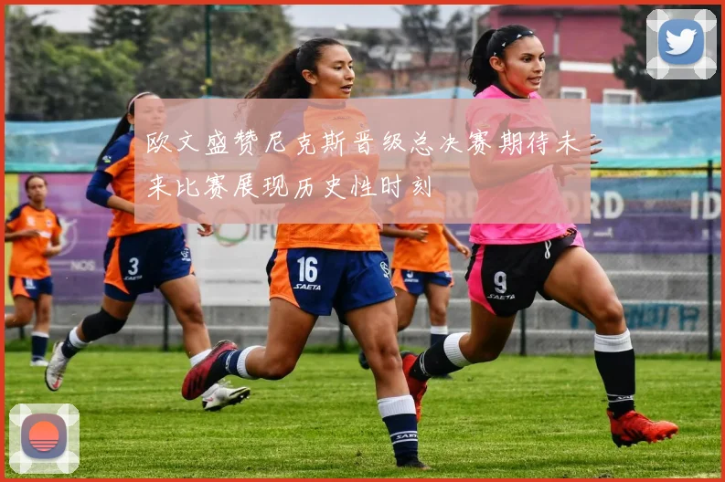 欧文盛赞尼克斯晋级总决赛期待未来比赛展现历史性时刻