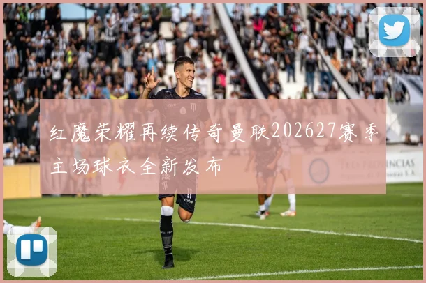 红魔荣耀再续传奇曼联202627赛季主场球衣全新发布