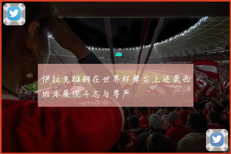 伊拉克雄狮在世界杯舞台上逆袭西班牙展现斗志与尊严