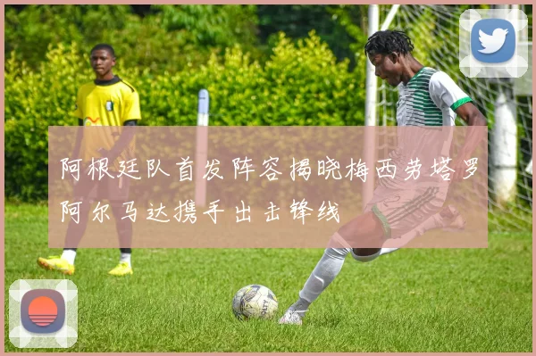 阿根廷队首发阵容揭晓梅西劳塔罗阿尔马达携手出击锋线