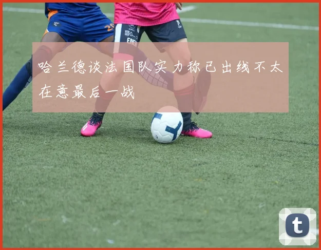 哈兰德谈法国队实力称已出线不太在意最后一战