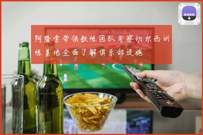 阿隆索带领教练团队考察切尔西训练基地全面了解俱乐部设施