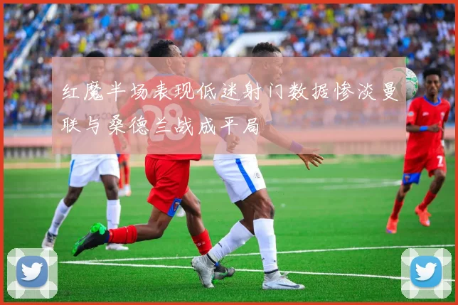 红魔半场表现低迷射门数据惨淡曼联与桑德兰战成平局