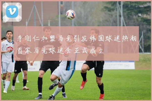 李刚仁加盟马竞引发韩国球迷热潮首家马竞球迷会正式成立