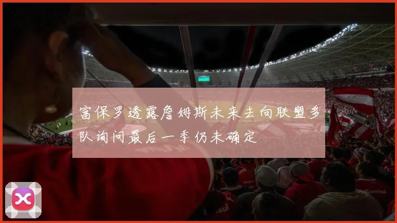 富保罗透露詹姆斯未来去向联盟多队询问最后一季仍未确定
