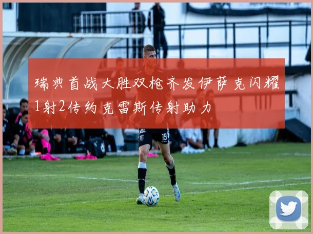 瑞典首战大胜双枪齐发伊萨克闪耀1射2传约克雷斯传射助力