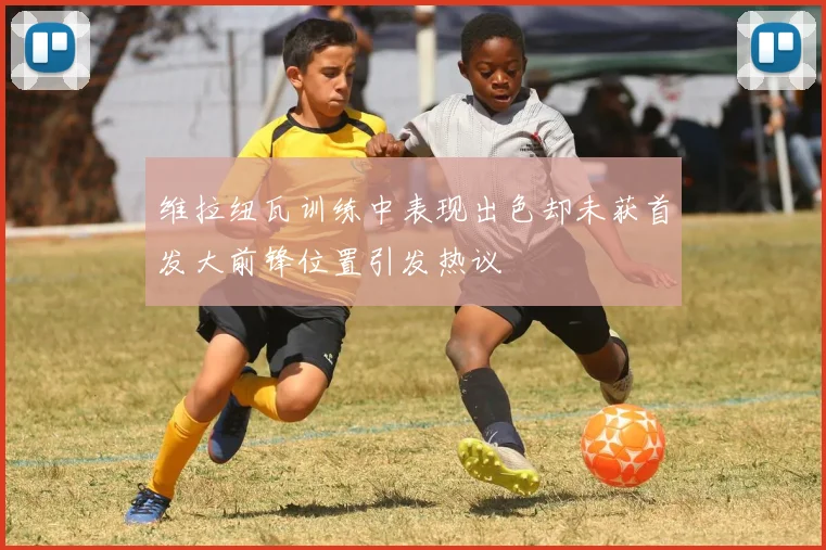 维拉纽瓦训练中表现出色却未获首发大前锋位置引发热议