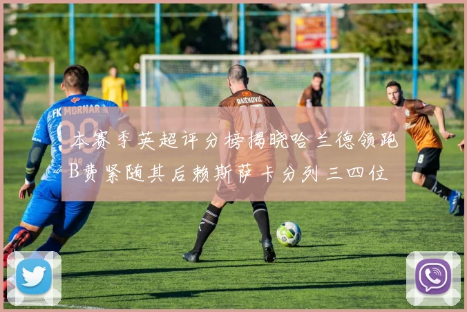 本赛季英超评分榜揭晓哈兰德领跑B费紧随其后赖斯萨卡分列三四位