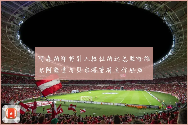 阿森纳即将引入格拉纳达总监哈维尔阿隆索与贝尔塔曾有合作经历