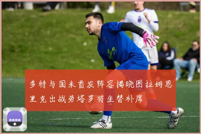 多特与国米首发阵容揭晓图拉姆恩里克出战劳塔罗将坐替补席