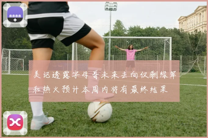 美记透露字母哥未来去向仅剩绿军和热火预计本周内将有最终结果