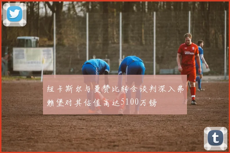 纽卡斯尔与曼赞比转会谈判深入弗赖堡对其估值高达5100万镑