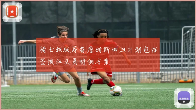 骑士积极筹备詹姆斯回归计划包括签换和交易特例方案