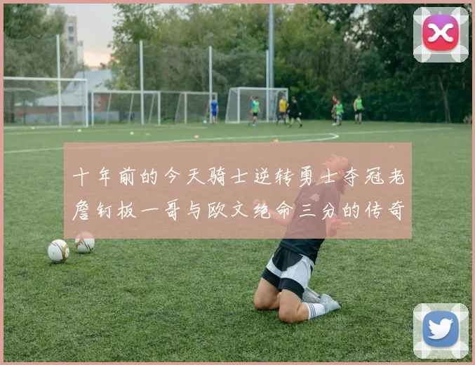 十年前的今天骑士逆转勇士夺冠老詹钉板一哥与欧文绝命三分的传奇时刻